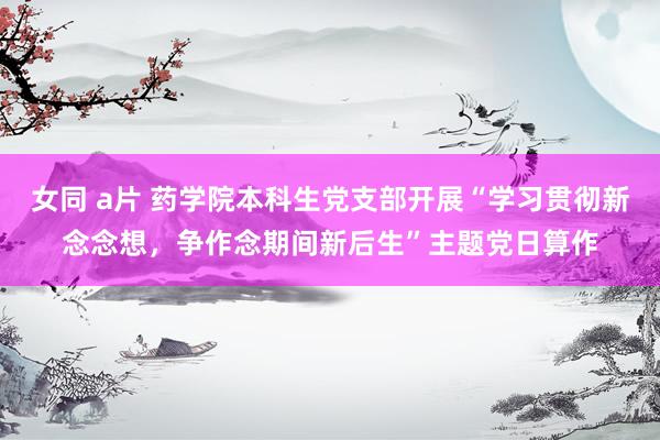 女同 a片 药学院本科生党支部开展“学习贯彻新念念想，争作念期间新后生”主题党日算作