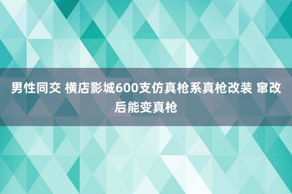 男性同交 横店影城600支仿真枪系真枪改装 窜改后能变真枪