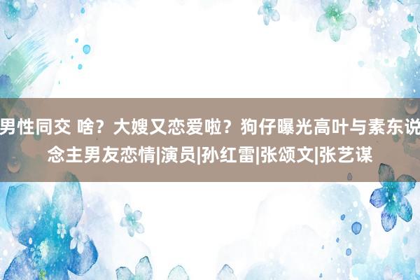 男性同交 啥？大嫂又恋爱啦？狗仔曝光高叶与素东说念主男友恋情|演员|孙红雷|张颂文|张艺谋