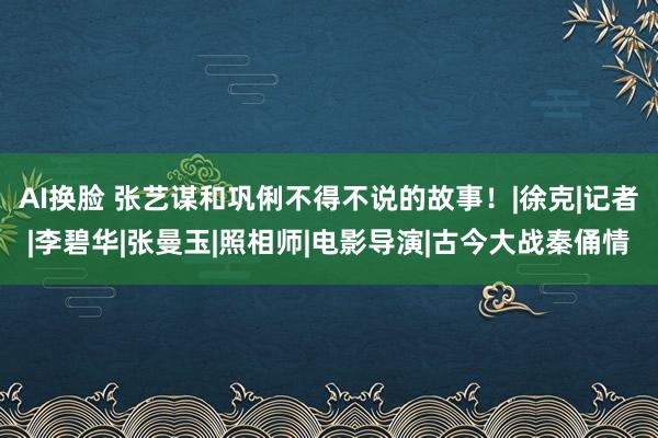 AI换脸 张艺谋和巩俐不得不说的故事！|徐克|记者|李碧华|张曼玉|照相师|电影导演|古今大战秦俑情