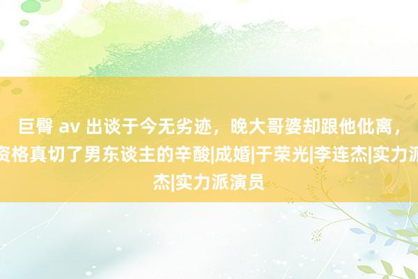 巨臀 av 出谈于今无劣迹，晚大哥婆却跟他仳离，他的资格真切了男东谈主的辛酸|成婚|于荣光|李连杰|实力派演员