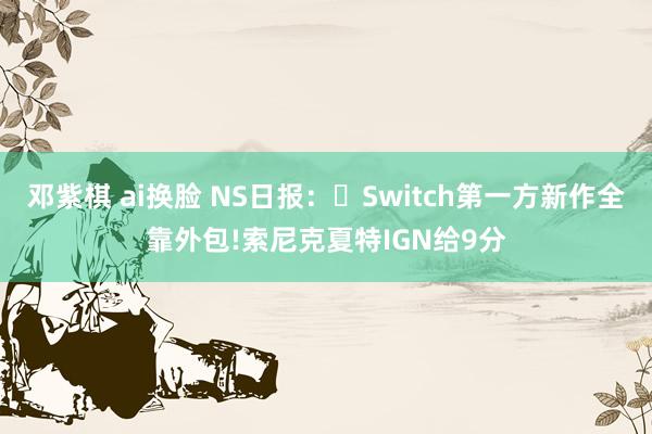 邓紫棋 ai换脸 NS日报：​Switch第一方新作全靠外包!索尼克夏特IGN给9分