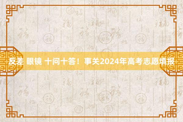 反差 眼镜 十问十答！事关2024年高考志愿填报