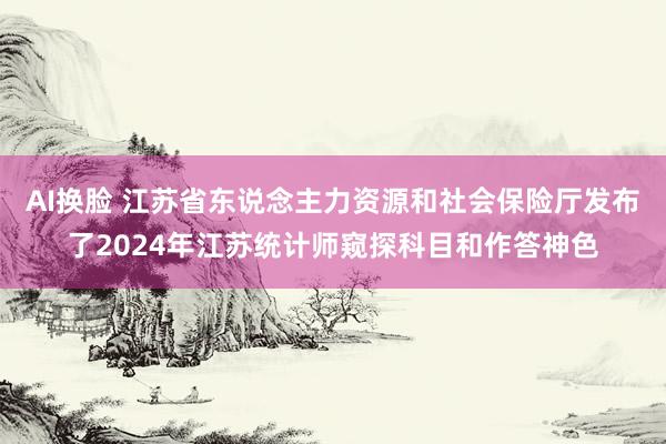 AI换脸 江苏省东说念主力资源和社会保险厅发布了2024年江苏统计师窥探科目和作答神色