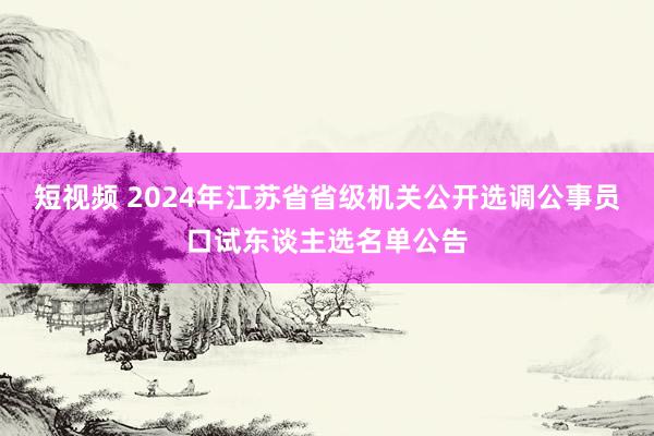 短视频 2024年江苏省省级机关公开选调公事员口试东谈主选名单公告