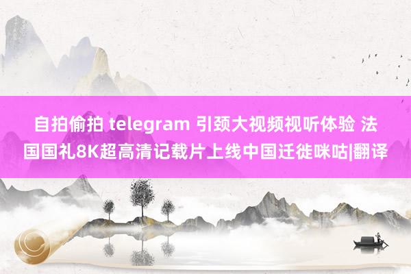 自拍偷拍 telegram 引颈大视频视听体验 法国国礼8K超高清记载片上线中国迁徙咪咕|翻译