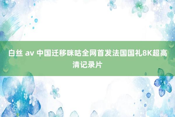 白丝 av 中国迁移咪咕全网首发法国国礼8K超高清记录片