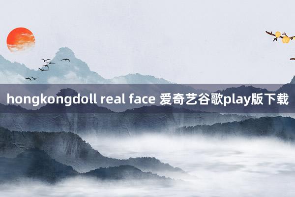 hongkongdoll real face 爱奇艺谷歌play版下载